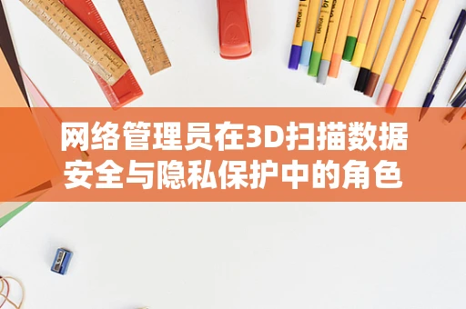 网络管理员在3D扫描数据安全与隐私保护中的角色