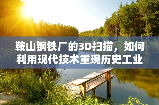 鞍山钢铁厂的3D扫描，如何利用现代技术重现历史工业的辉煌？