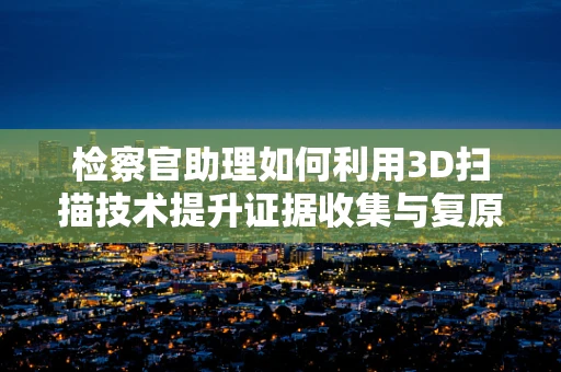 检察官助理如何利用3D扫描技术提升证据收集与复原的准确性？