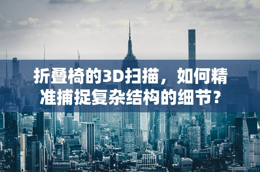 折叠椅的3D扫描，如何精准捕捉复杂结构的细节？