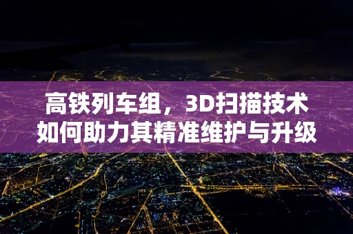 高铁列车组，3D扫描技术如何助力其精准维护与升级？
