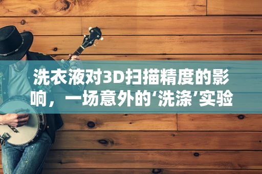 洗衣液对3D扫描精度的影响，一场意外的‘洗涤’实验
