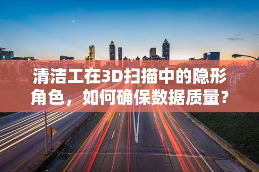 清洁工在3D扫描中的隐形角色，如何确保数据质量？