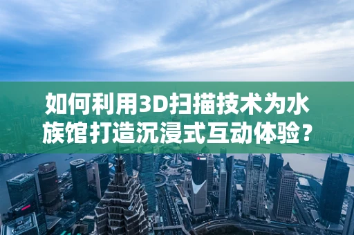 如何利用3D扫描技术为水族馆打造沉浸式互动体验？