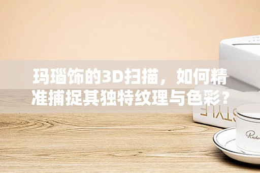 玛瑙饰的3D扫描，如何精准捕捉其独特纹理与色彩？