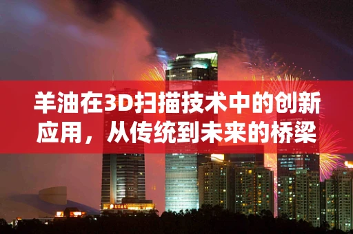 羊油在3D扫描技术中的创新应用，从传统到未来的桥梁？