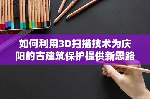 如何利用3D扫描技术为庆阳的古建筑保护提供新思路？