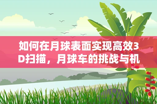 如何在月球表面实现高效3D扫描，月球车的挑战与机遇？