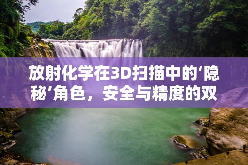 放射化学在3D扫描中的‘隐秘’角色，安全与精度的双重保障