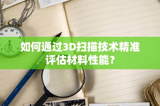 如何通过3D扫描技术精准评估材料性能？