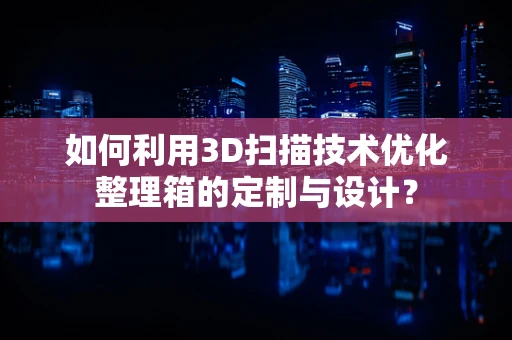 如何利用3D扫描技术优化整理箱的定制与设计？