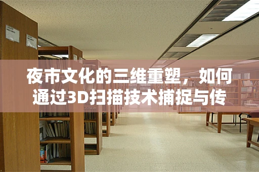 夜市文化的三维重塑，如何通过3D扫描技术捕捉与传承？