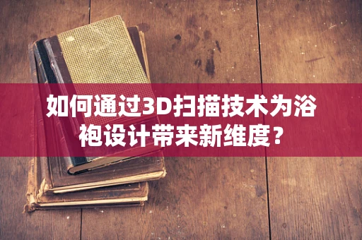 如何通过3D扫描技术为浴袍设计带来新维度？