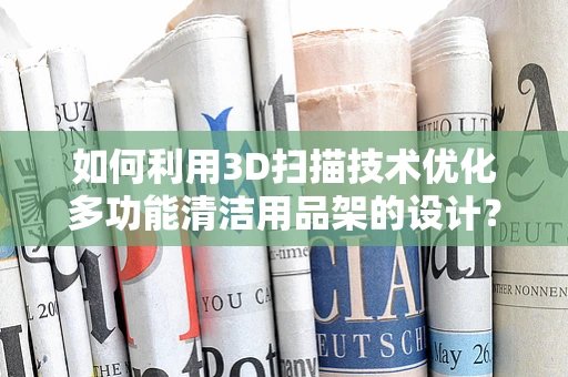 如何利用3D扫描技术优化多功能清洁用品架的设计？