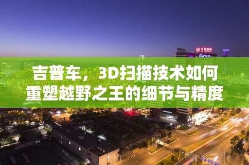 吉普车，3D扫描技术如何重塑越野之王的细节与精度？