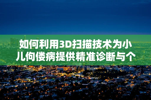 如何利用3D扫描技术为小儿佝偻病提供精准诊断与个性化治疗？