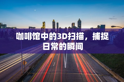咖啡馆中的3D扫描，捕捉日常的瞬间