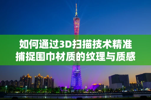 如何通过3D扫描技术精准捕捉围巾材质的纹理与质感？