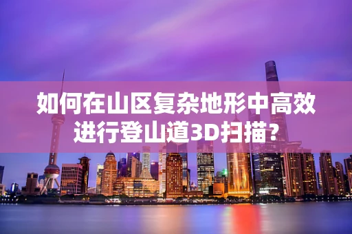 如何在山区复杂地形中高效进行登山道3D扫描？
