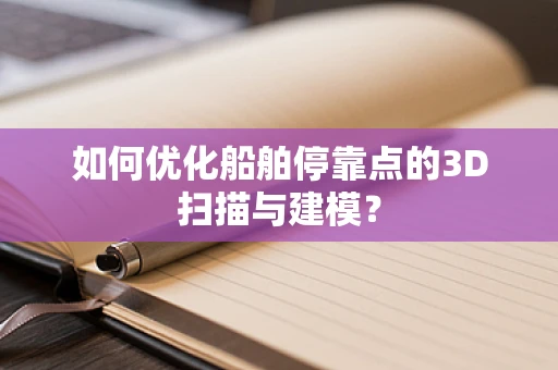 如何优化船舶停靠点的3D扫描与建模？