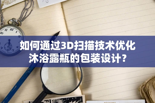 如何通过3D扫描技术优化沐浴露瓶的包装设计？