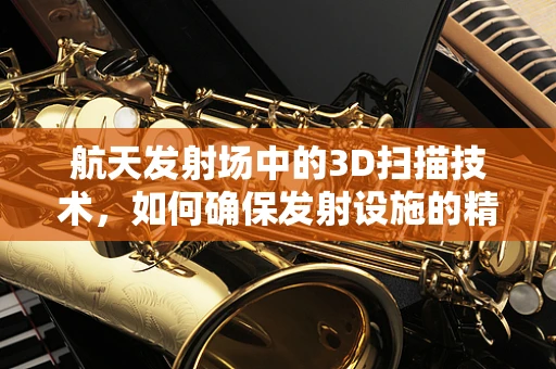 航天发射场中的3D扫描技术，如何确保发射设施的精准与安全？