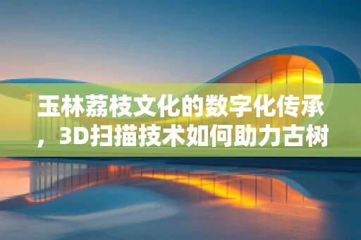 玉林荔枝文化的数字化传承，3D扫描技术如何助力古树名木的永生？