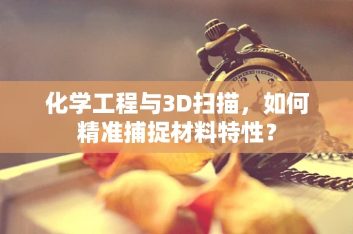化学工程与3D扫描，如何精准捕捉材料特性？