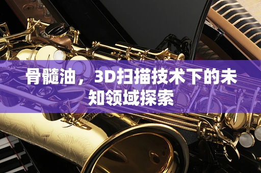 骨髓油，3D扫描技术下的未知领域探索
