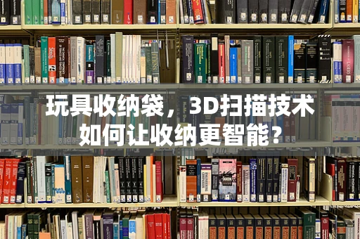 玩具收纳袋，3D扫描技术如何让收纳更智能？