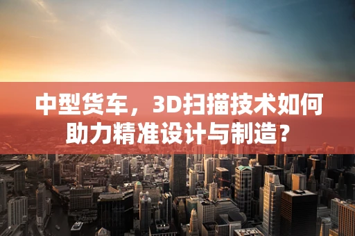 中型货车，3D扫描技术如何助力精准设计与制造？