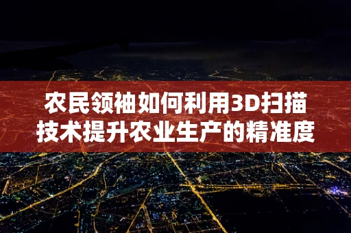 农民领袖如何利用3D扫描技术提升农业生产的精准度？