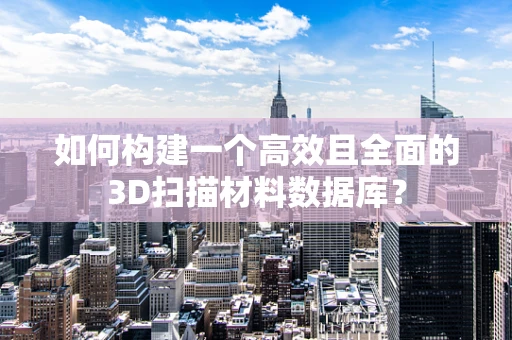 如何构建一个高效且全面的3D扫描材料数据库？