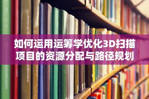 如何运用运筹学优化3D扫描项目的资源分配与路径规划？