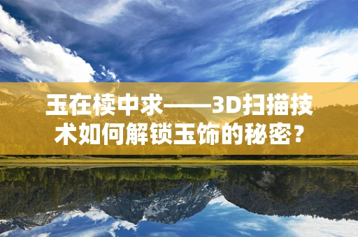 玉在椟中求——3D扫描技术如何解锁玉饰的秘密？