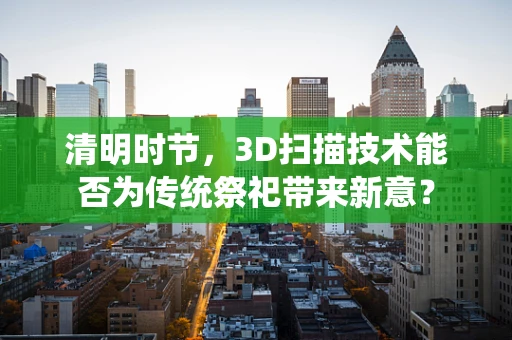 清明时节，3D扫描技术能否为传统祭祀带来新意？