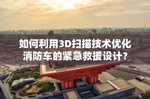 如何利用3D扫描技术优化消防车的紧急救援设计？