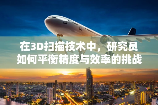 在3D扫描技术中，研究员如何平衡精度与效率的挑战？