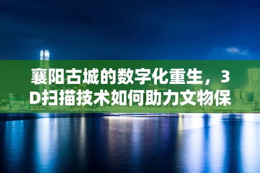 襄阳古城的数字化重生，3D扫描技术如何助力文物保护？