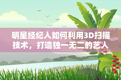 明星经纪人如何利用3D扫描技术，打造独一无二的艺人数字形象？