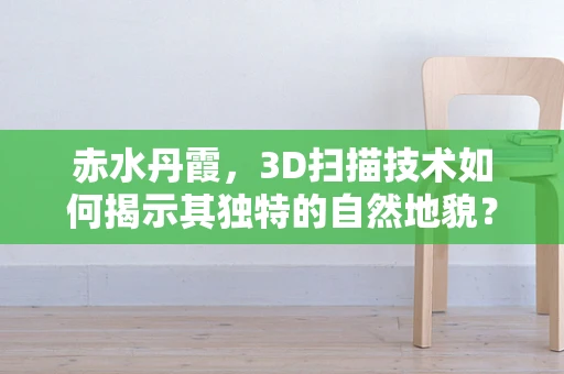 赤水丹霞，3D扫描技术如何揭示其独特的自然地貌？