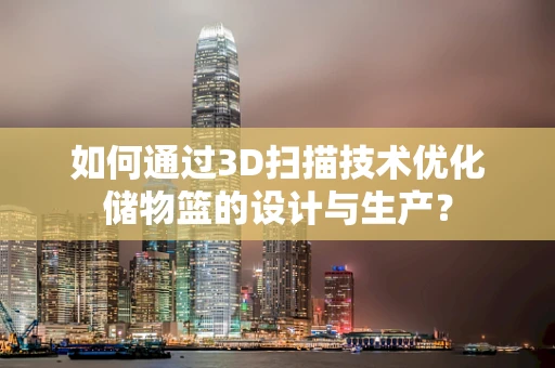 如何通过3D扫描技术优化储物篮的设计与生产？