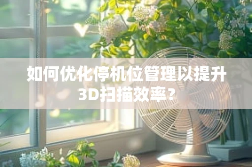 如何优化停机位管理以提升3D扫描效率？