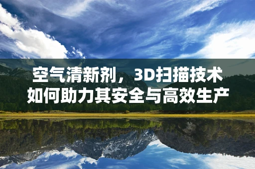 空气清新剂，3D扫描技术如何助力其安全与高效生产？