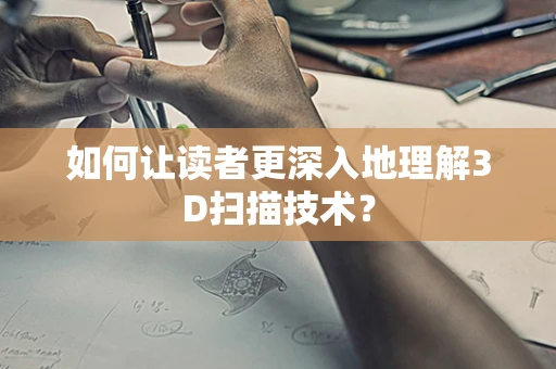 如何让读者更深入地理解3D扫描技术？