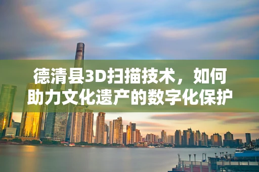 德清县3D扫描技术，如何助力文化遗产的数字化保护？