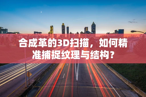 合成革的3D扫描，如何精准捕捉纹理与结构？