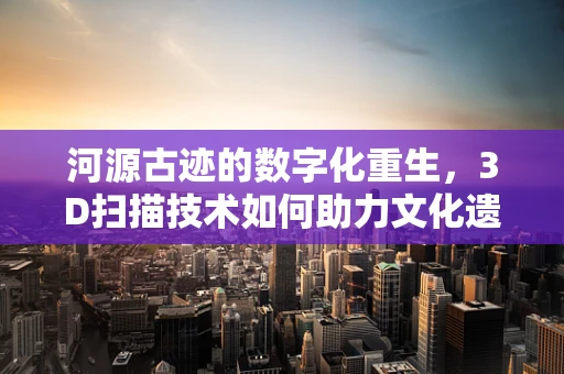 河源古迹的数字化重生，3D扫描技术如何助力文化遗产保护？