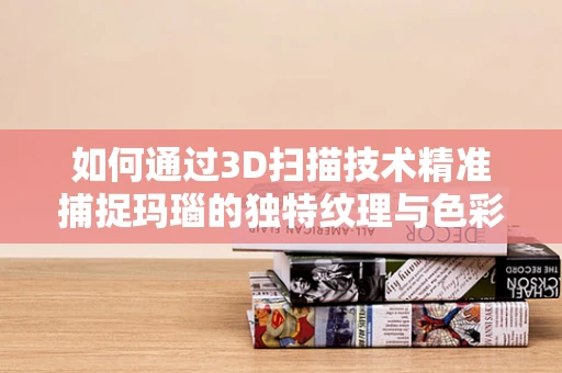 如何通过3D扫描技术精准捕捉玛瑙的独特纹理与色彩？