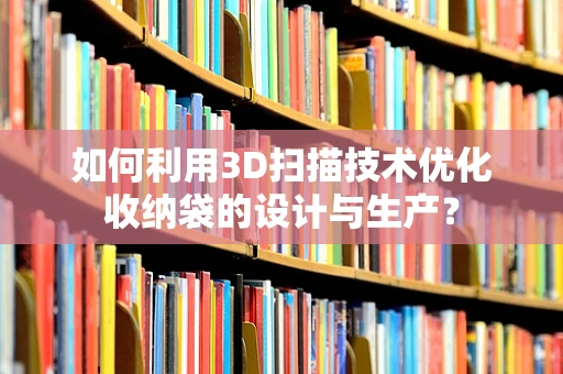 如何利用3D扫描技术优化收纳袋的设计与生产？